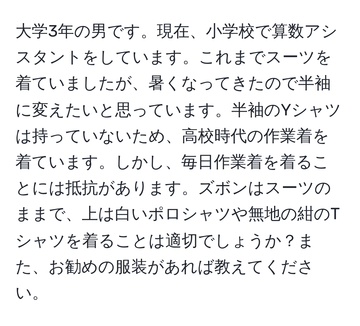 大学3年の男です。現在、小学校で算数アシスタントをしています。これまでスーツを着ていましたが、暑くなってきたので半袖に変えたいと思っています。半袖のYシャツは持っていないため、高校時代の作業着を着ています。しかし、毎日作業着を着ることには抵抗があります。ズボンはスーツのままで、上は白いポロシャツや無地の紺のTシャツを着ることは適切でしょうか？また、お勧めの服装があれば教えてください。