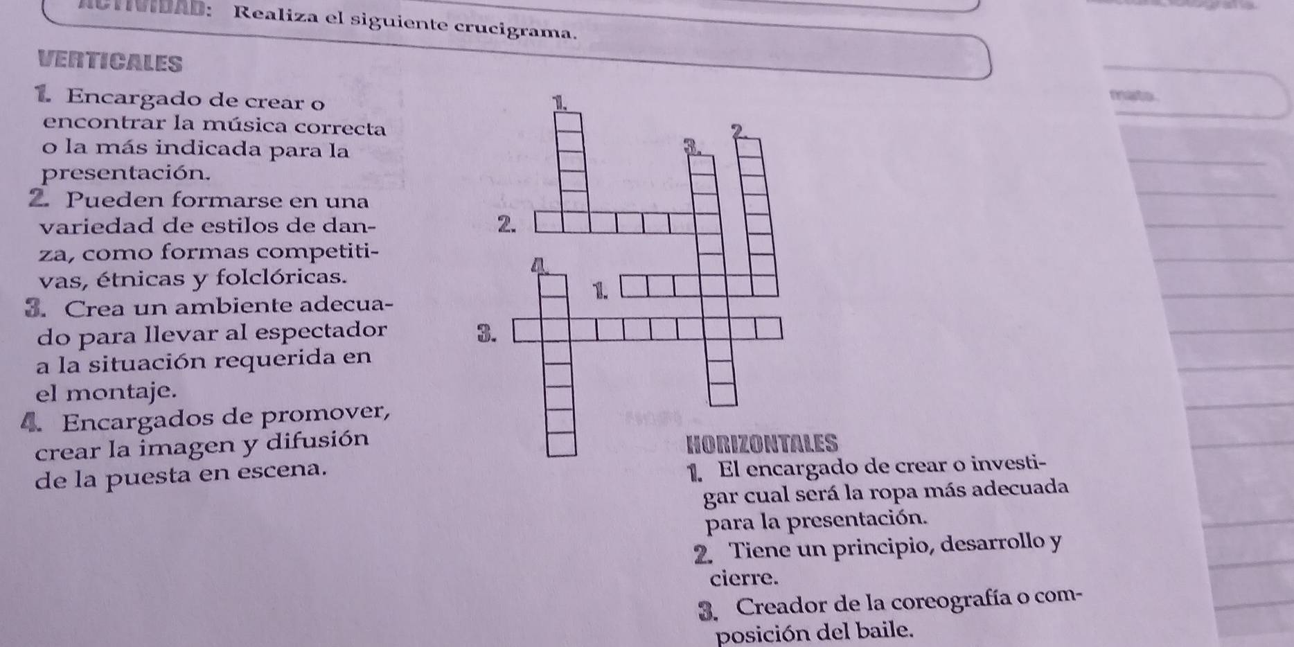 ACMIDAD: Realiza el siguiente crucigrama. 
VERTICALES 
1 Encargado de crear o 
faste . 
encontrar la música correcta 
o la más indicada para la 
presentación. 
2. Pueden formarse en una 
variedad de estilos de dan- 
za, como formas competiti- 
vas, étnicas y folclóricas. 
3. Crea un ambiente adecua- 
do para llevar al espectador 
a la situación requerida en 
el montaje. 
4. Encargados de promover, 
crear la imagen y difusiónS 
de la puesta en escena. 
1. El edo de crear o investi- 
gar cual será la ropa más adecuada 
para la presentación. 
2. Tiene un principio, desarrollo y 
cierre. 
3. Creador de la coreografía o com- 
posición del baile.