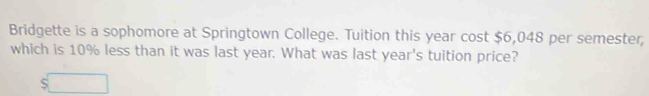 Bridgette is a sophomore at Springtown College. Tuition this year cost $6,048 per semester, 
which is 10% less than it was last year. What was last year's tuition price?