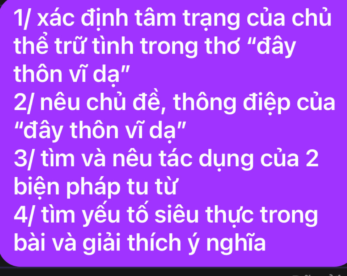 1/ xác định tâm trạng của chủ 
thể trữ tình trong thơ "đây 
thôn vĩ dạ" 
2/ nêu chủ đề, thông điệp của 
"đây thôn vĩ dạ" 
3/ tìm và nêu tác dụng của 2
biện pháp tu từ 
4/ tìm yếu tố siêu thực trong 
bài và giải thích ý nghĩa