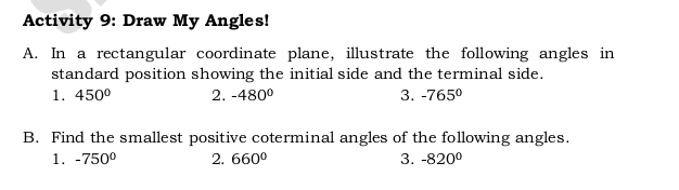 Activity 9: Draw My Angles! 
A. In a rectangular coordinate plane, illustrate the following angles in 
standard position showing the initial side and the terminal side. 
1. 450° 2. -480° 3. -765°
B. Find the smallest positive coterminal angles of the following angles. 
1. -750° 2. 660° 3. -820°