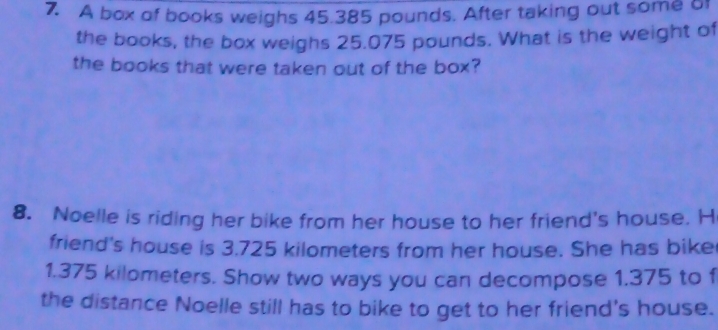 A box of books weighs 45.385 pounds. After taking out some of 
the books, the box weighs 25.075 pounds. What is the weight of 
the books that were taken out of the box? 
8. Noelle is riding her bike from her house to her friend's house. H 
friend's house is 3.725 kilometers from her house. She has bike
1.375 kilometers. Show two ways you can decompose 1.375 to f 
the distance Noelle still has to bike to get to her friend's house.