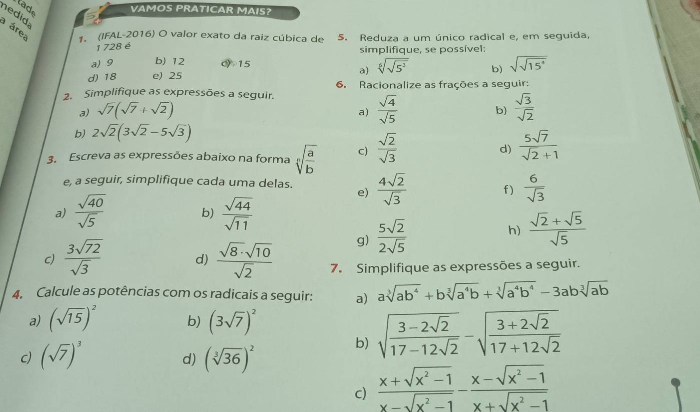 tade
VAMOS PRATICAR MAIS?
nedida
a área 1. (IFAL-2016) O valor exato da raiz cúbica de 5. Reduza a um único radical e, em seguida,
1 728 é simplifique, se possível:
a) 9 b) 12 c) 15
a) sqrt[6](sqrt 5^3)
b) sqrt(sqrt 15^4)
d) 18 e) 25
6. Racionalize as frações a seguir:
2. Simplifique as expressões a seguir.
a) sqrt(7)(sqrt(7)+sqrt(2))
a)  sqrt(4)/sqrt(5)   sqrt(3)/sqrt(2) 
b)
b) 2sqrt(2)(3sqrt(2)-5sqrt(3))
3. Escreva as expressões abaixo na forma sqrt[n](frac a)b c)  sqrt(2)/sqrt(3) 
d)  5sqrt(7)/sqrt(2)+1 
e, a seguir, simplifique cada uma delas.
e)  4sqrt(2)/sqrt(3)   6/sqrt(3) 
f)
a)  sqrt(40)/sqrt(5)   sqrt(44)/sqrt(11) 
b)
C)  3sqrt(72)/sqrt(3)   sqrt(8)· sqrt(10)/sqrt(2) 
g)  5sqrt(2)/2sqrt(5) 
h)  (sqrt(2)+sqrt(5))/sqrt(5) 
d)
7. Simplifique as expressões a seguir.
4. Calcule as potências com os radicais a seguir: a) asqrt[3](ab^4)+bsqrt[3](a^4b)+sqrt[3](a^4b^4)-3absqrt[3](ab)
a) (sqrt(15))^2 (3sqrt(7))^2
b)
c) (sqrt(7))^3 (sqrt[3](36))^2
b) sqrt(frac 3-2sqrt 2)17-12sqrt(2)-sqrt(frac 3+2sqrt 2)17+12sqrt(2)
d)
c)  (x+sqrt(x^2-1))/x-sqrt(x^2-1) - (x-sqrt(x^2-1))/x+sqrt(x^2-1) 