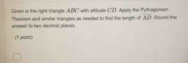 Given is the right triangle ABC with altitude CD. Apply the Pythagorean 
Theorem and similar triangles as needed to find the length of overline AD. Round the 
answer to two decimal places. 
(1 point)