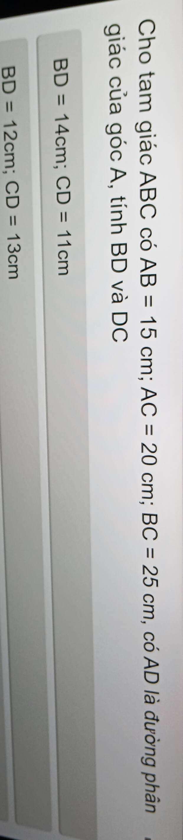 Cho tam giác ABC có AB=15cm; AC=20cm; BC=25cm , có AD là đường phân 
giác của góc A, tính BD và DC
BD=14cm; CD=11cm
BD=12cm; CD=13cm