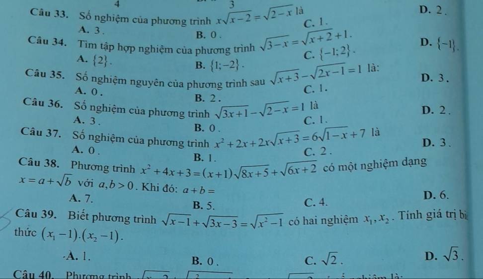 4
3 D. 2 .
là
Câu 33. Số nghiệm của phương trình xsqrt(x-2)=sqrt(2-x) C.1 .
A. 3 .
B. 0 . sqrt(3-x)=sqrt(x+2)+1.  -1 .
Câu 34. Tìm tập hợp nghiệm của phương trình C.  -1;2 .
D.
A.  2 .
B.  1;-2 . sqrt(x+3)-sqrt(2x-1)=1 là:
Cầu 35. Số nghiệm nguyên của phương trình sau
D. 3 .
A. 0 .
C. 1 .
B. 2 .
là
Câu 36. Số nghiệm của phương trình sqrt(3x+1)-sqrt(2-x)=1 D. 2 .
C. 1.
A. 3 . B. 0 .
Câu 37. Số nghiệm của phương trình x^2+2x+2xsqrt(x+3)=6sqrt(1-x)+7
là
D. 3 .
A. 0 . C. 2 .
B. 1.
Câu 38. Phương trình x^2+4x+3=(x+1)sqrt(8x+5)+sqrt(6x+2) có một nghiệm dạng
x=a+sqrt(b) với a,b>0. Khi đó: a+b=
A. 7.
B. 5. C. 4. D. 6.
Câu 39. Biết phương trình sqrt(x-1)+sqrt(3x-3)=sqrt(x^2-1) có hai nghiệm x_1,x_2.  Tính giá trị bị
thức (x_1-1).(x_2-1). D. sqrt(3).
A. 1. C. sqrt(2).
B. 0 .
Câu 40 Phương trình