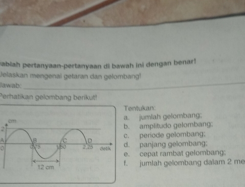 vabiah pertanyaan-pertanyaan di bawah ini dengan benar! 
Jelaskan mengenai getaran dan gelombang! 
Jawab:_ 
Perhatikan gelombang berikut! 
Tentukan: 
jumlah gelombang;
2 amplitudo gelombang; 
A periode gelombang; 
0 panjang gelombang; 
cepat rambat gelombang; 
jumlah gelombang dalam 2 me