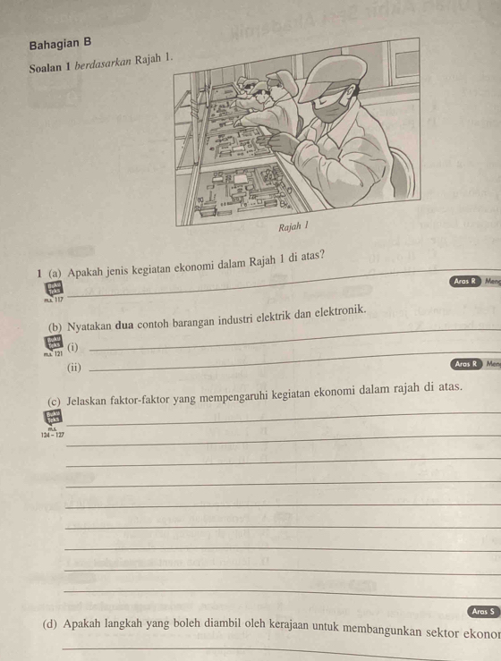 Bahagian B 
Soalan 1 berdasarkan Raja 
1 (a) Apakah jenis kegiatan ekonomi dalam Rajah 1 di atas? 
Aras R Men 
rx 117
(b) Nyatakan dua contoh barangan industri elektrik dan elektronik. 
ms 121 (i)_ 
_ 
(ii) Aras R Men 
_ 
(c) Jelaskan faktor-faktor yang mempengaruhi kegiatan ekonomi dalam rajah di atas.
124-12
_ 
_ 
_ 
_ 
_ 
_ 
_ 
_ 
Aras S 
(d) Apakah langkah yang boleh diambil oleh kerajaan untuk membangunkan sektor ekonor 
_