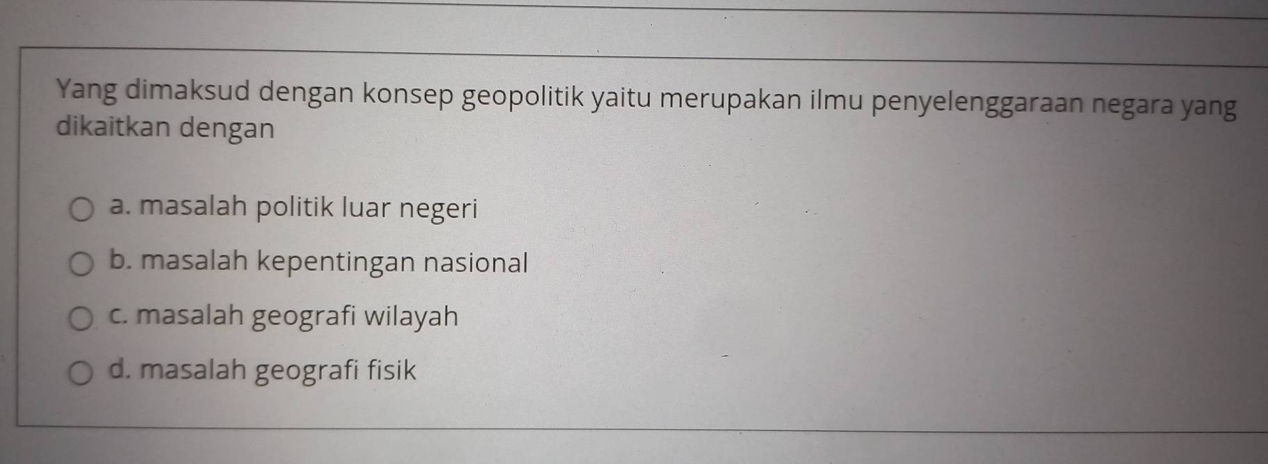 Yang dimaksud dengan konsep geopolitik yaitu merupakan ilmu penyelenggaraan negara yang
dikaitkan dengan
a. masalah politik luar negeri
b. masalah kepentingan nasional
c. masalah geografi wilayah
d. masalah geografi fisik