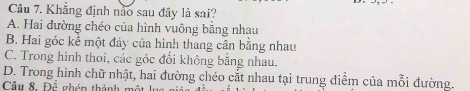 Khăng định nào sau đây là sai?
A. Hai đường chéo của hình vuông băng nhau
B. Hai góc kể một đảy của hình thang cân bằng nhau
C. Trong hình thoi, các góc đổi không bằng nhau.
D. Trong hình chữ nhật, hai đường chéo cắt nhau tại trung điểm của mỗi đường.
Câu 8. Để ghén thành một