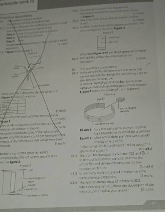 Verboodle book to
Practice questions #2.1  Describe-what would have happened a
[2 macke]
21   qumtie t it about rocksa  . = Figure 2 the student had set the spparatus sip as shown
Rocesit is a mombre of sand and salt
11 - A shemy fotowed the exethed to separate rocioal 02.2 Why thoud the line be drawn in pencl and not [2 rrankel
ina ch s tat of sand and crystals of salft. in ine
Step te  Aold 25.2g of rock set to a boace. 62,3 Another student set up the apparatus correctly. The
Figure 3
Step 2: sold 250cm' 0' wacer chiomatogram is shown in Figure 3
Sucdest ondymproveiment to Steb 2 to get a bester yelow tod 
Step 3: ráan scr=
11 mark!
1.2  Figure 1 ahoen step 3. sepuraition
Figwe1
What does Figure 3 tell you about green ink? (2 marks)
02.4 Why did the yellow dye move further up [1 mark]
the paper?
snd
03 This question is about atoms.
Ear
03.1 In the early 1900s an experiment was done that
caused scientists to change the model they used to
describe atomic structure.
Lat solution A very thin layer of gold foill was bombarded with
What word best describes the sait solution in alpha particles. Alpha particles are positively charged.
Figure 1 ) fick (√ )one box Figure 4 shows the results of the experiment
c=st 
ferce
poyer
Suf mo2ane 1 1 mark
Explain why the sand becomes the residue in
Figure 1 (2 marks)
ow could the student produce dry sait clystals .
om the salt solution in step 3? s marks) 
he student produced 2.5 g of dry salt crystals . Result 1 Very few alpha particles were repeiled
uogest way the student could not have predicted . back towards the source of alpha particles.
e mass of dry sait crysta's that would have been Result 2 Most of the alpha parricles went straight
oduced. [1 mark) through the gold fail.
Explain what Result 1 and Result 2 tell us about the
tudent investigated green ink using structure of an atom [4 marks]
comatography. She set up the apparatus as 03.2 There are two isotopes of chlorine: _1)^(13)Cl and  37/12  a.
n in Figure 2 In terms of sub-atomic particles, describe the
similiarities and differences between the two
isotopes of chiorice. [3 marks]
03.3 Explain why both isotopes off chlorine have the
same chemical properties. [2 marks]
03.4 The relative atomic mass of chlorine is 35.5.
What does this tell you about the abundance of the
two isotopes? Explain your answer. [2 marks]
21