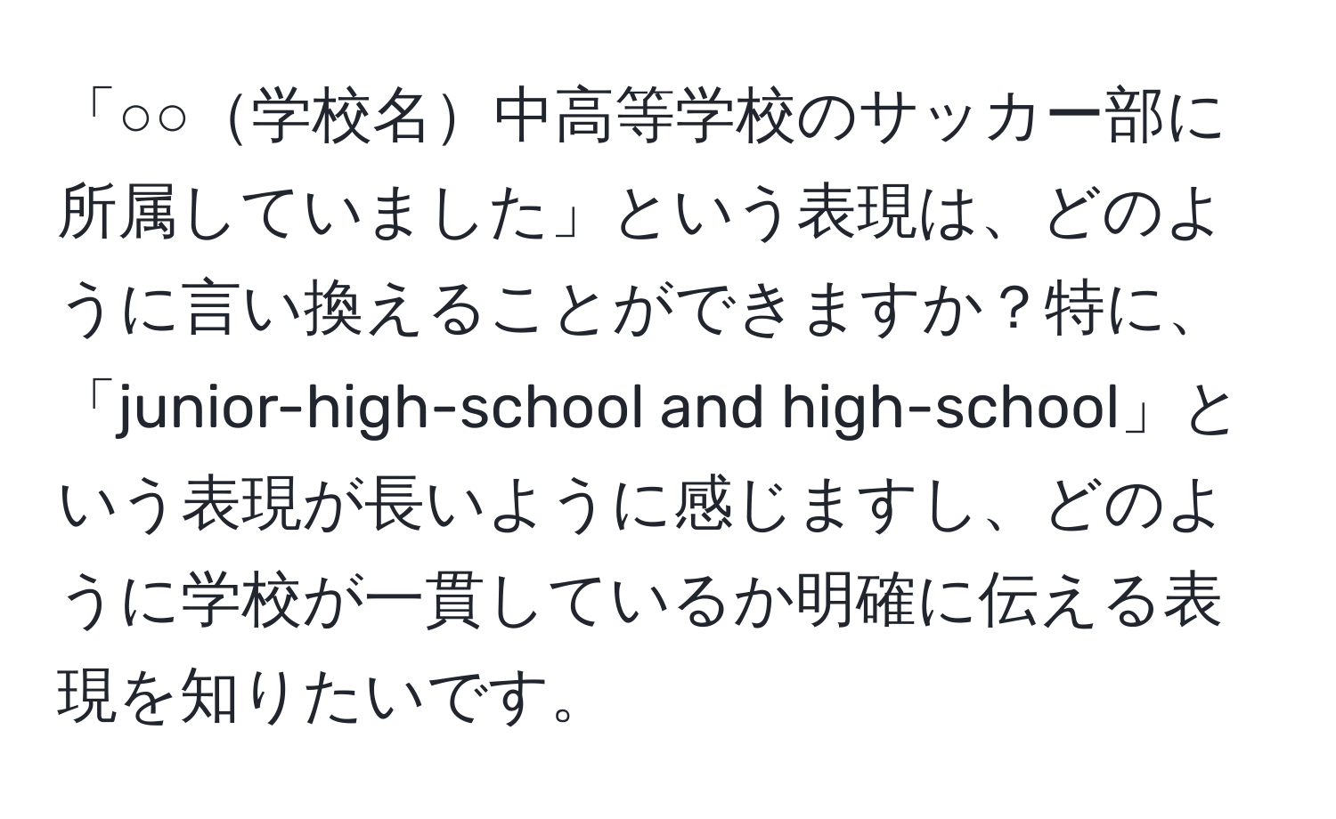 「○○学校名中高等学校のサッカー部に所属していました」という表現は、どのように言い換えることができますか？特に、「junior-high-school and high-school」という表現が長いように感じますし、どのように学校が一貫しているか明確に伝える表現を知りたいです。