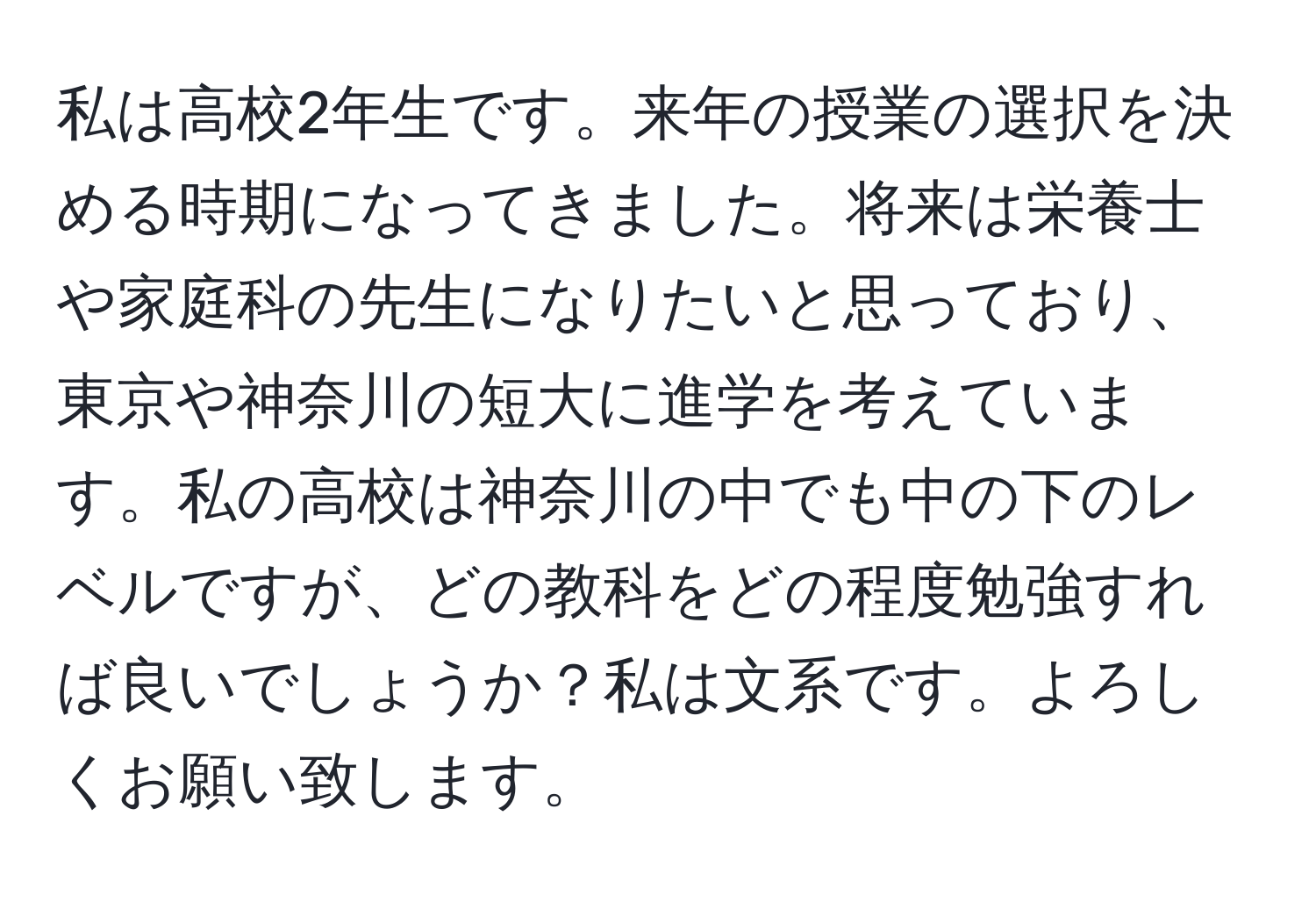 私は高校2年生です。来年の授業の選択を決める時期になってきました。将来は栄養士や家庭科の先生になりたいと思っており、東京や神奈川の短大に進学を考えています。私の高校は神奈川の中でも中の下のレベルですが、どの教科をどの程度勉強すれば良いでしょうか？私は文系です。よろしくお願い致します。