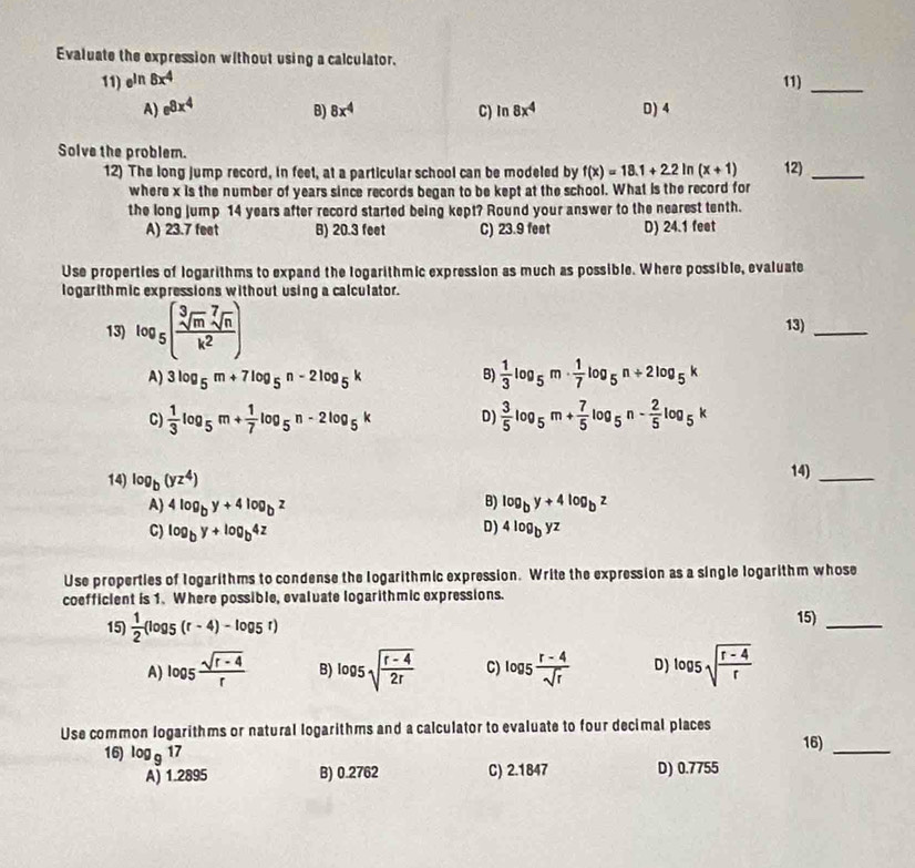 Evaluate the expression without using a calculator.
11) e^(ln 8x^4) 11)_
A) e^(8x^4) 8x^4 C) In 8x^4 D) 4
B)
Solve the problem.
12) The long jump record, in feet, at a particular school can be modeled by f(x)=18.1+2.2 In (x+1) 12)_
where x is the number of years since records began to be kept at the school. What is the record for
the long jump 14 years after record started being kept? Round your answer to the nearest tenth.
A) 23.7 feet B) 20.3 feet C) 23.9 feet D) 24.1 feet
Use properties of logarithms to expand the logarithmic expression as much as possible. Where possible, evaluate
logarithmic expressions without using a calculator.
13) log _5( sqrt[3](m)sqrt[7](n)/k^2 )
13)
_
A) 3log _5m+7log _5n-2log _5k B)  1/3 log _5m·  1/7 log _5n+2log _5k
C)  1/3 log _5m+ 1/7 log _5n-2log _5k D)  3/5 log _5m+ 7/5 log _5n- 2/5 log _5k
14) log _b(yz^4) 14)_
B)
A) 4log _by+4log _bz log _by+4log _bz
D)
C) log _by+log _b4z 4log _byz
Use properties of Iogarithms to condense the logarithmic expression. Write the expression as a single logarithm whose
coefficient is 1. Where possible, evaluate logarithmic expressions.
15)  1/2 (log _5(r-4)-log _5r) 15)_
A) log _5 (sqrt(r-4))/r  B) log _5sqrt(frac r-4)2r C) log _5 (r-4)/sqrt(r)  D) log _5sqrt(frac r-4)r
Use common logarithms or natural logarithms and a calculator to evaluate to four decimal places
16) log _917 16)_
A) 1.2895 B) 0.2762 C) 2.1847 D) 0.7755