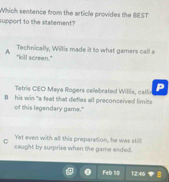 Which sentence from the article provides the BEST
support to the statement?
A Technically, Willis made it to what gamers call a
“kill screen.”
Tetris CEO Maya Rogers celebrated Willis, callir
B his win “a feat that defies all preconceived limits
of this legendary game."
C
Yet even with all this preparation, he was still
caught by surprise when the game ended.
Z Feb 10 12:46