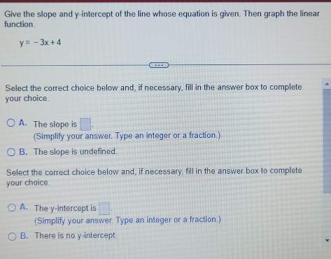 Give the slope and y-intercept of the line whose equation is given. Then graph the linear
function.
y=-3x+4
Select the correct choice below and, if necessary, fill in the answer box to complete
your choice.
A. The slope is □. 
(Simplify your answer. Type an integer or a fraction.)
B. The slope is undefined.
Select the correct choice below and, if necessary, fill in the answer box to complete
your choice.
A. The y-intercept is □. 
(Simplify your answer. Type an integer or a fraction.)
B. There is no y-intercept