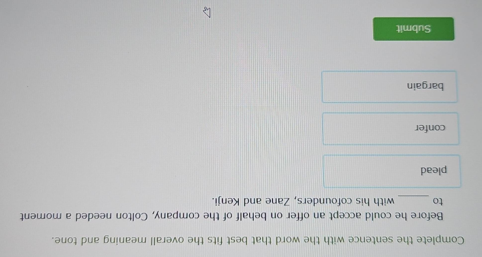 Complete the sentence with the word that best fits the overall meaning and tone.
Before he could accept an offer on behalf of the company, Colton needed a moment
to _with his cofounders, Zane and Kenji.
plead
confer
bargain
Submit