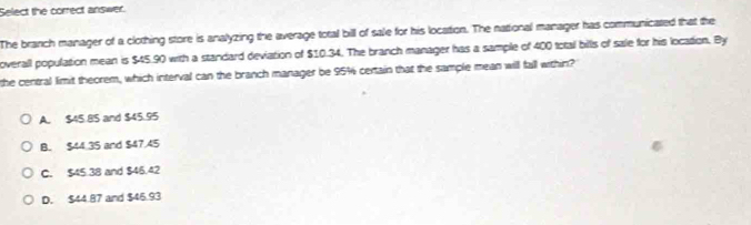 Select the correct answer.
The branch manager of a clothing store is analyzing the average total bill of sale for his location. The national manager has communicated that the
overall population mean is $45.90 with a standard deviation of $10.34. The branch manager has a sample of 400 total bills of sale for his location. By
the central limit theorem, which interval can the branch manager be 95% certain that the sample mean will fall within?
A. $45.85 and $45.95
B. $44.35 and $47.45
C. $45.38 and $46.42
D. $44.87 and $46.93