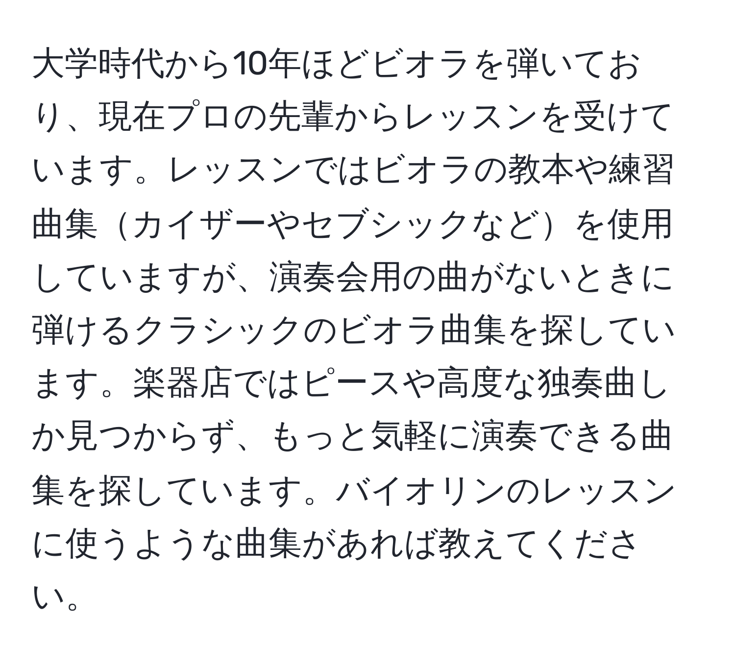 大学時代から10年ほどビオラを弾いており、現在プロの先輩からレッスンを受けています。レッスンではビオラの教本や練習曲集カイザーやセブシックなどを使用していますが、演奏会用の曲がないときに弾けるクラシックのビオラ曲集を探しています。楽器店ではピースや高度な独奏曲しか見つからず、もっと気軽に演奏できる曲集を探しています。バイオリンのレッスンに使うような曲集があれば教えてください。