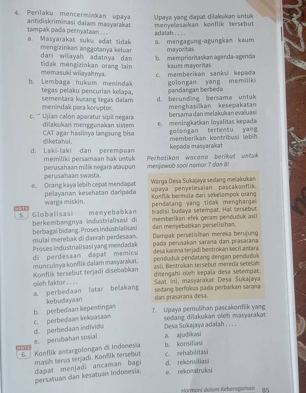 Perilaku mencerminkan upaya Upaya yang dapat dilakukan untuk
antidiskriminasi dalam masyarakat
tampak pada pernyataan . . . adalah . . . . menyelesaikan konflik tersebut
a. Masyarakat suku adat tidak a. mengagung-agungkan kaum
mengizinkan anggotanya keluar mayoritas
dari wilayah adatnya dan b. memprioritaskan agenda-agenda
tidak mengizinkan orang lain kaum mayoritas
memasuki wilayahnya. c. memberikan sanksi kepada
b. Lembaga hukum menindak golongan yang memiliki
tegas pelaku pencurian kelapa, pandangan berbeda
sementara kurang tegas dalam d. berunding bersama untuk
menindak para koruptor.
menghasilkan kesepakatan
c.  Ujian calon aparatur sipil negara bersama dan melakukan evaluasi
dilakukan menggunakan sistem e. meningkatkan loyalitas kepada
CAT agar hasilnya langsung bisa golongan tertentu yang
diketahui. memberikan kontribusi lebih
d. Laki-laki dan perempuan kepada masyarakat
memiliki persamaan hak untuk Perhatikan wacana berikut untuk
perusahaan milik negara ataupun menjawab soal nomor 7 dan 8!
perusahaan swasta.
e. Orang kaya lebih cepat mendapat Warga Desa Sukajaya sedang melakukan
pelayanan kesehatan daripada upaya penyelesaian pascakonflik.
warga miskin. Konflik bermula dari sekelompok orang
HOT5 pendatang yang tidak menghargai
5.  Globalisasi meny e babk an tradisi budaya setempat. Hal tersebut
berkembangnya industrialisasi di memberikan efek geram penduduk asli
berbagai bidang. Proses industrialisasi dan menyebabkan perselisihan.
mulai merebak di daerah perdesaan. Dampak perselisihan mereka berujung
Proses industrialisasi yang mendadak pada perusakan sarana dan prasarana
di perdesaan dapat memicu desa karena terjadi bentrokan kecil antara
munculnya konflik dalam masyarakat. penduduk pendatang dengan penduduk
Konflik tersebut terjadi disebabkan asli. Bentrokan tersebut mereda setelah
ditengahi oleh kepala desa setempat.
oleh faktor . . . . Saat ini, masyarakat Desa Sukajaya
a. perbedaan latar belakang sedang berfokus pada perbaikan sarana
kebudayaan dan prasarana desa.
b. perbedaan kepentingan 7. Upaya pemulihan pascakonflik yang
c. perbedaan kekuasaan sedang dilakukan oleh masyarakat
d. perbedaan individu Desa Sukajaya adalah . . . .
HOTS e. perubahan sosial
a. ajudikasi
6. Konflik antargolongan di Indonesia b. konsiliasi
masih terus terjadi. Konflik tersebut c. rehabilitasi
dapat menjadi ancaman bagi d. rekonsiliasi
persatuan dan kesatuan Indonesia. e. rekonstruksi
Harmoni dalam Keberagaman 85