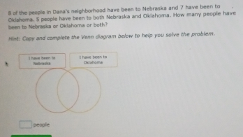 of the people in Dana's neighborhood have been to Nebraska and 7 have been to 
Oklahoma. 5 people have been to both Nebraska and Oklahoma. How many people have 
been to Nebraska or Oklahoma or both? 
Hint: Copy and complete the Venn diagram below to help you solve the problem. 
I have been to I have been to 
people