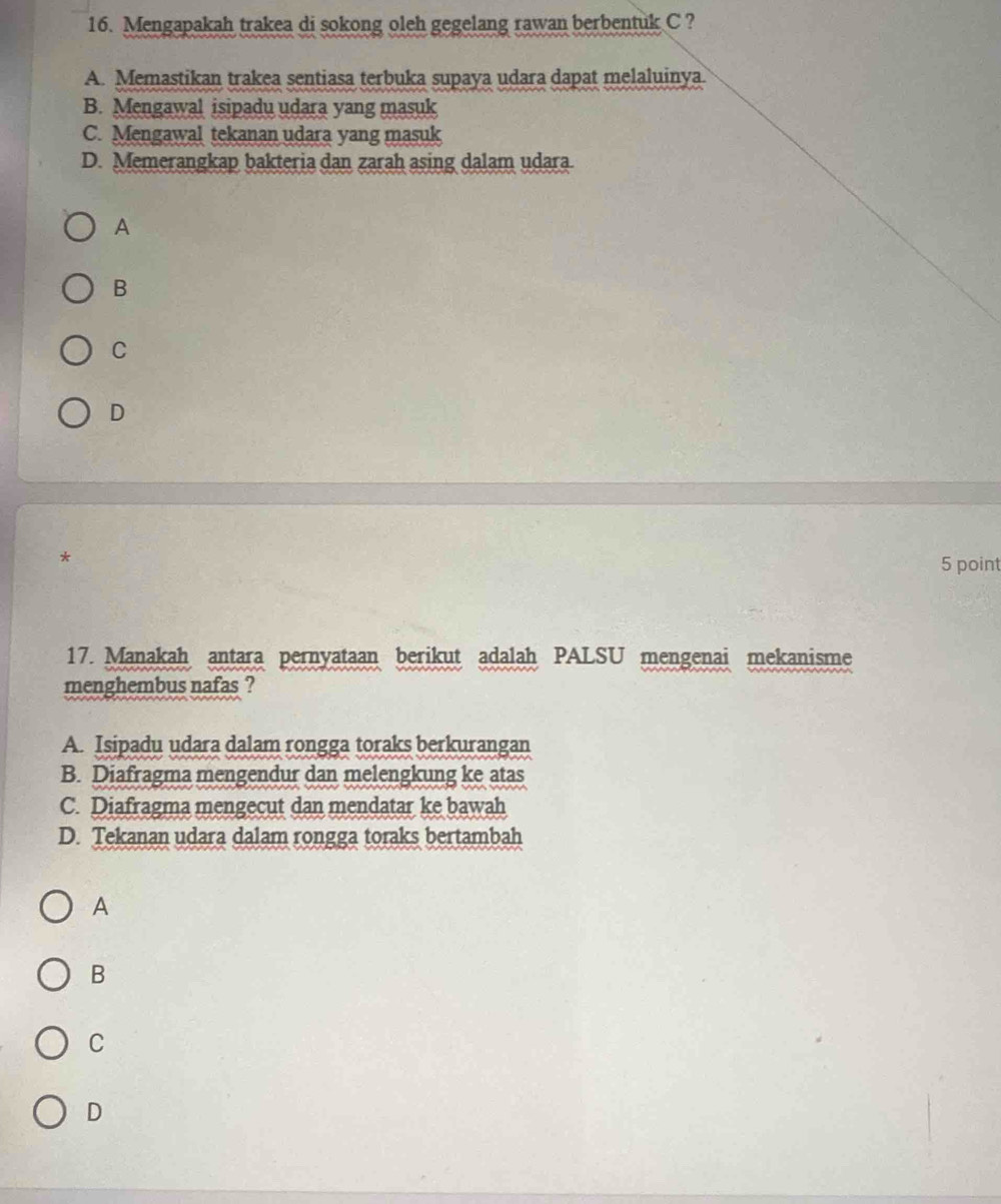 Mengapakah trakea di sokong oleh gegelang rawan berbentuk C ?
A. Memastikan trakea sentiasa terbuka supaya udara dapat melaluinya.
B. Mengawal isipadu udara yang masuk
C. Mengawal tekanan udara yang masuk
D. Memerangkap bakteria dan zarah asing dalam udara
A
B
C
D
*
5 point
17. Manakah antara pernyataan berikut adalah PALSU mengenai mekanisme
menghembus nafas ?
A. Isipadu udara dalam rongga toraks berkurangan
B. Diafragma mengendur dan melengkung ke atas
C. Diafragma mengecut dan mendatar ke bawah
D. Tekanan udara dalam rongga toraks bertambah
A
B
C
D