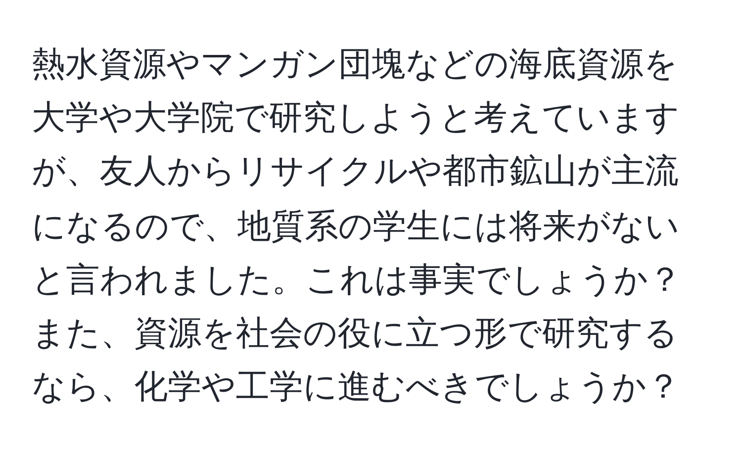 熱水資源やマンガン団塊などの海底資源を大学や大学院で研究しようと考えていますが、友人からリサイクルや都市鉱山が主流になるので、地質系の学生には将来がないと言われました。これは事実でしょうか？また、資源を社会の役に立つ形で研究するなら、化学や工学に進むべきでしょうか？