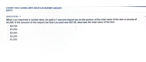 AR111 EAAM: FIKSi-BanK-2024-SALES-ACADEMY GROUP:
QUESTION：1
When Leo imported a certain item, he paid a 7 percent import tax on the portion of the total value of the item in excess of
$1,000. If the amount of the import tax that Leo paid was $87.50, what was the total value of the item
$2,750
$1,600
$2,400
$2.250
$1.850