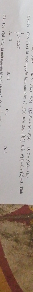 B. S=F(a)-F(b) C. S=F(b)-F(a) D. S=f(a)-f(b)
Câu 9: Cho F(x) là một nguyên hàm của hàm số f(x) trên đoạn [1;2]. Biết F(1)=0; F(2)=3. Tính
∈tlimits _1^2f(x)dx
A. -3 B. −1 C. 1 D. 3
Câu 10: Gọi F(x) là một nguyên hàm của hàm số 1