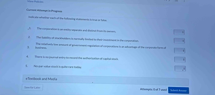 View Policies 
Current Attempt in Progress 
Indicate whether each of the following statements is true or false. 
, 1. The corporation is an entity separate and distinct from its owners. 
; 
2. The liability of stockholders is normally limited to their investment in the corporation. 
; 
The relatively low amount of government regulation of corporations is an advantage of the corporate form of 
3. business. 
; 
4. There is no journal entry to record the authorization of capital stock. 
; 
5. No-par value stock is quite rare today. 
eTextbook and Media 
Save for Later Attempts: 0 of 7 used Submit Answer