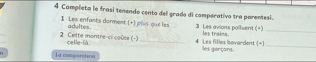 Completa le frasi tenendo conto del grado di comparativo tra parentesi. 
1 Les enfants dorment (+) plus que les 3 Les avions polluent (+)_ 
adultes. les trains. 
2 Cette montre-ci coûte (-) _4 Les filles bavardent (=)_ 
celle-là. les garçons. 
n 
La comparaison