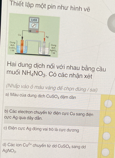 Thiết lập một pin như hình vẽ
Hai dung dịch nối với nhau bằng cầu
muối NH_4NO_3. Có các nhận xét
(Nhấp vào ô màu vàng để chọn đúng / sai)
a) Màu của dung dịch CuSO_4 đậm dần
b) Các electron chuyển từ điện cực Cu sang điện
cực Ag qua dây dẫn.
c) Điện cực Ag đóng vai trò là cực dương
d) Các ion Cu^(2+) chuyển từ dd CuSO_4 sang dd
AgNO_3.