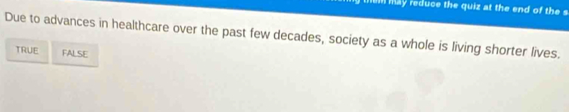 them may reduce the quiz at the end of the s
Due to advances in healthcare over the past few decades, society as a whole is living shorter lives.
TRUE FALSE