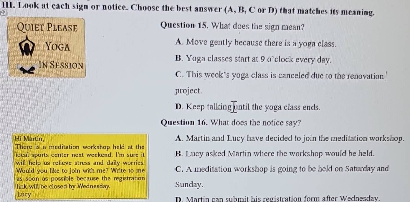 Look at each sign or notice. Choose the best answer (A, B, C or D) that matches its meaning.
+
Quiet Please
Question 15. What does the sign mean?
Yoga
A. Move gently because there is a yoga class.
B. Yoga classes start at 9 o’clock every day.
In Session
C. This week’s yoga class is canceled due to the renovation
project.
D. Keep talking until the yoga class ends.
Question 16. What does the notice say?
Hi Martin, A. Martin and Lucy have decided to join the meditation workshop.
There is a meditation workshop held at the
local sports center next weekend. I'm sure it B. Lucy asked Martin where the workshop would be held.
will help us relieve stress and daily worries.
Would you like to join with me? Write to me C. A meditation workshop is going to be held on Saturday and
as soon as possible because the registration
link will be closed by Wednesday. Sunday.
Lucy
D. Martin can submit his registration form after Wednesday.