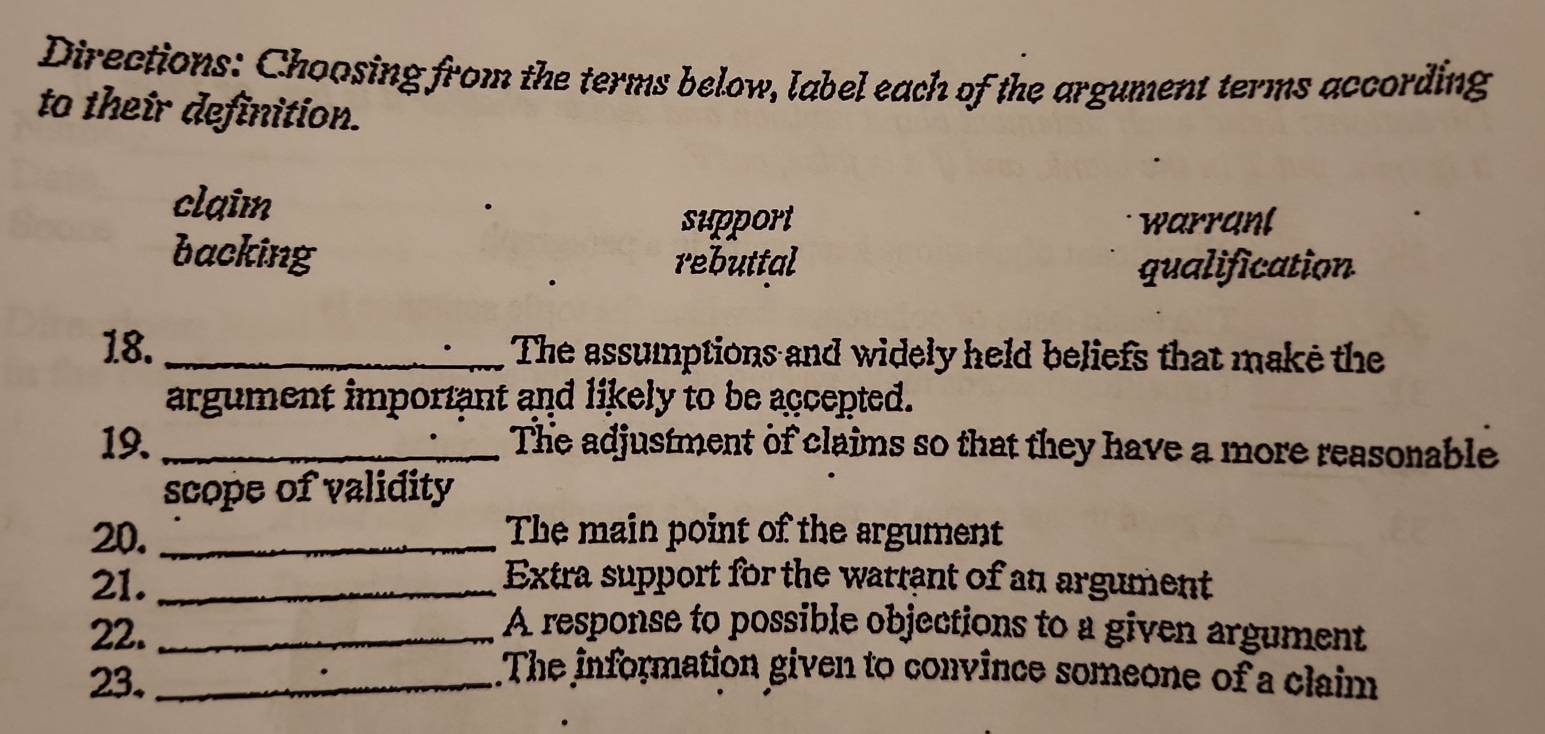 Directions: Choosing from the terms below, label each of the argument terms according
to their definition.
claim
support warrant
backing rebuttal
qualification
18. _The assumptions and widely held beliefs that make the
argument important and likely to be accepted.
19. _The adjustment of claims so that they have a more reasonable
scope of validity
20. _The main point of the argument
21. _Extra support for the warrant of an argument
22._
A response to possible objections to a given argument
23._
.The information given to convince someone of a claim