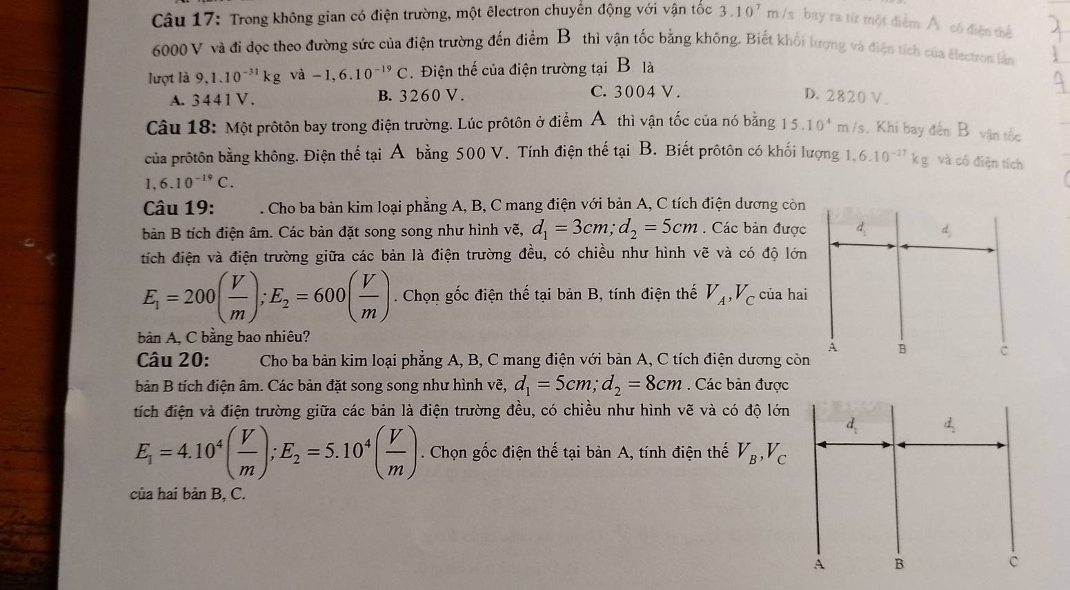 Trong không gian có điện trường, một êlectron chuyển động với vận tốc 3.10^7m /s bay ra từ một điểm Á. có điện thể
6000 V và đi dọc theo đường sức của điện trường đến điểm Bô thì vận tốc bằng không. Biết khối lượng và điện tích của électron lần
lượt là 9,1.10^(-31)kg và -1,6.10^(-19)C Điện thế của điện trường tại B là
C. 3004 V .
A. 34 4 1 V . B. 3260 V. D. 2820 V .
Câu 18: Một prôtôn bay trong điện trường. Lúc prôtôn ở điểm Á thì vận tốc của nó bằng 15.10^4m /s. Khi bay đến B vận tốc
của prôtôn bằng không. Điện thế tại A bằng 500 V. Tính điện thế tại B. Biết prôtôn có khối lượng 1,6.10^(-27)kg và có điện tích
1,6.10^(-19)C.
Câu 19: . Cho ba bản kim loại phẳng A, B, C mang điện với bản A, C tích điện dương còn
bản B tích điện âm. Các bản đặt song song như hình vẽ, d_1=3cm;d_2=5cm. Các bản được
tích điện và điện trường giữa các bản là điện trường đều, có chiều như hình vẽ và có độ lớn
E_1=200( V/m );E_2=600( V/m ). Chọn gốc điện thế tại bản B, tính điện thế V_A,V_C của hai
bản A, C bằng bao nhiêu?
Câu 20:  Cho ba bản kim loại phẳng A, B, C mang điện với bản A, C tích điện dương còn
bản B tích điện âm. Các bản đặt song song như hình vẽ, d_1=5cm;d_2=8cm. Các bản được
tích điện và điện trường giữa các bản là điện trường đều, có chiều như hình vẽ và có độ lớn
E_1=4.10^4( V/m );E_2=5.10^4( V/m ). Chọn gốc điện thế tại bản A, tính điện thế V_B,V_C
của hai bản B, C.