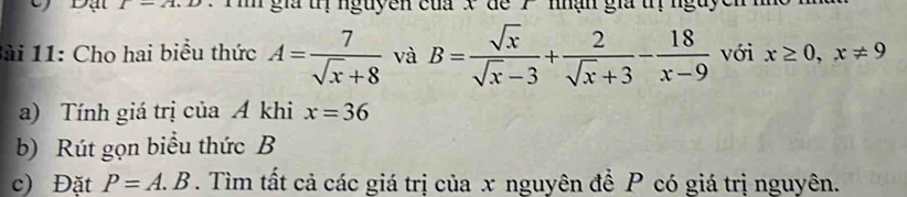 l-21. ' T n gia uịnguyen của x de 7 ' nhận gia uị nguycn n 
Bài 11: Cho hai biểu thức A= 7/sqrt(x)+8  và B= sqrt(x)/sqrt(x)-3 + 2/sqrt(x)+3 - 18/x-9  với x≥ 0, x!= 9
a) Tính giá trị của Á khi x=36
b) Rút gọn biểu thức B
c) Đặt P=A.B. Tìm tất cả các giá trị của x nguyên để P có giá trị nguyên.