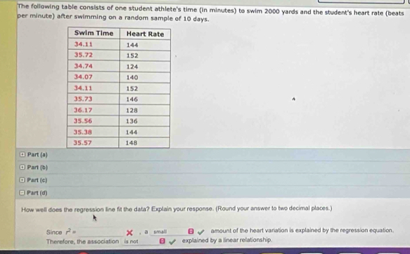 The following table consists of one student athlete's time (in minutes) to swim 2000 yards and the student's heart rate (beats 
per minute) after swimming on a random sample of 10 days. 
¤ Part (a) 
¤ Part (b) 
ª Part (c) 
□ Part (d) 
How well does the regression line fit the data? Explain your response. (Round your answer to two decimal places.) 
_ 
Since r^2= ， a small B amount of the heart variation is explained by the regression equation. 
Therefore, the association is not explained by a linear relationship.