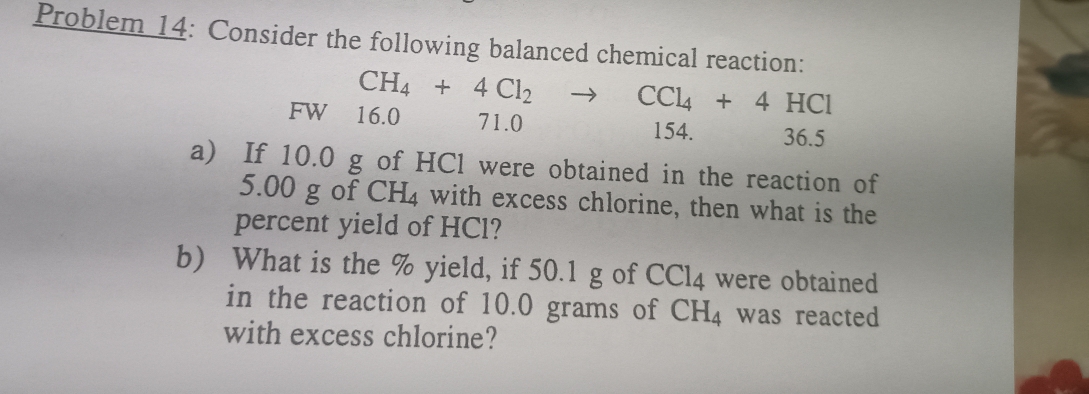 Problem 14: Consider the following balanced chemical reaction:
CH_4+4Cl_2to CCl_4+4HCl
FW 16.0 71.0 154. 36.5
a) If 10.0 g of HCl were obtained in the reaction of
5.00 g of CH_4 with excess chlorine, then what is the
percent yield of HCl?
b) What is the % yield, if 50.1 g of CCl_4 were obtained
in the reaction of 10.0 grams of CH_4 was reacted
with excess chlorine?