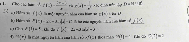 1 1. Cho các hàm số f(x)= (2x-3)/x  và g(x)= 3/x^2  xác định trên that ap D=R/ 0. 
a) Hàm số f(x) là một nguyên hàm của hàm số g(x) trên D . 
b) Hàm số F(x)=2x-3ln |x|+C là họ các nguyên hàm của hàm số f(x). 
c) Cho F(1)=5 , khi đó F(x)=2x-3ln |x|+3. 
d) G(x) là một nguyên hàm của hàm số xf(x) thỏa mãn G(1)=4. Khi đó G(2)=2.