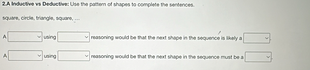 A Inductive vs Deductive: Use the pattern of shapes to complete the sentences. 
square, circle, triangle, square, ... 
A □ using □ reasoning would be that the next shape in the sequence is likely a □. 
A □ using □ reasoning would be that the next shape in the sequence must be a □.