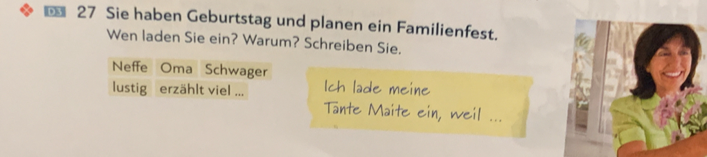 € 27 Sie haben Geburtstag und planen ein Familienfest. 
Wen laden Sie ein? Warum? Schreiben Sie. 
Neffe Oma Schwager 
lustig erzählt viel ... 
Ich lade meine 
Tante Maite ein, weil ...