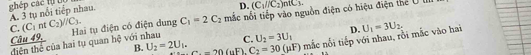 ghép các tự u
Ấ. 3 tụ nổi tiếp nhau.
D. (C_1//C_2)ntC_3.
C. (C_1 nt C_2)//C_3. Hai tụ điện có điện dung C_1=2C_2 mắc nối tiếp vào nguồn điện có hiệu điện the U III
D. U_1=3U_2.
B. U_2=2U_1. C_1=20(mu F), C_2=30(mu F) mắc nối tiếp với nhau, rồi mắc vào hai
Câu 49. C. U_2=3U_1
diện thế của hai tụ quan hệ với nhau