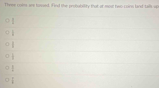 Three coins are tossed. Find the probability that at most two coins land tails up
 3/4 
 1/8 
 2/3 
 1/2 
 5/4 
 7/8 