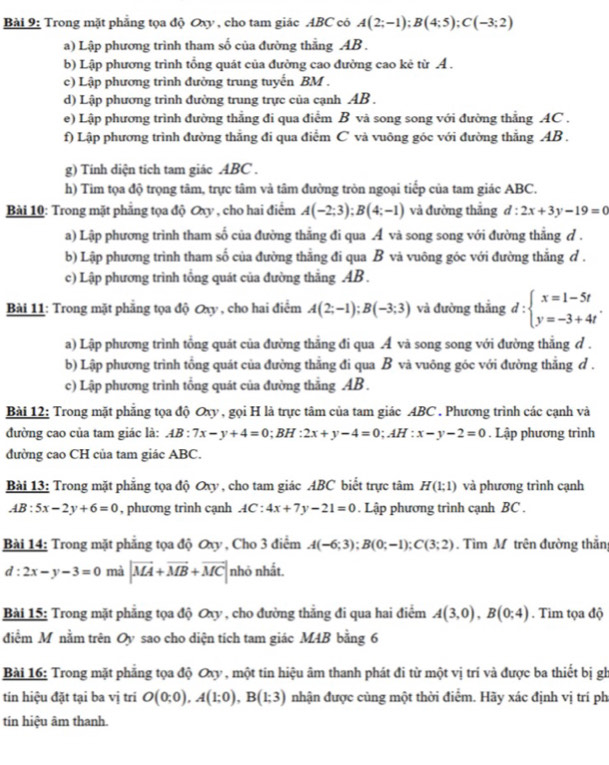 Trong mặt phẳng tọa độ Oxy , cho tam giác ABC có A(2;-1);B(4;5);C(-3;2)
a) Lập phương trình tham số của đường thẳng AB  .
b) Lập phương trình tổng quát của đường cao đường cao kê từ A .
c) Lập phương trình đường trung tuyến BM .
d) Lập phương trình đường trung trực của cạnh AB .
e) Lập phương trình đường thẳng đi qua điểm B và song song với đường thẳng AC .
f) Lập phương trình đường thẳng đi qua điểm C và vuông góc với đường thẳng AB .
g) Tính diện tích tam giác ABC .
h) Tim tọa độ trọng tâm, trực tâm và tâm đường tròn ngoại tiếp của tam giác ABC.
Bài 10: Trong mặt phẳng tọa độ Oxy , cho hai điểm A(-2;3);B(4;-1) và đường thắng d:2x+3y-19=0
a) Lập phương trình tham số của đường thắng đi qua Á và song song với đường thắng d .
b) Lập phương trình tham số của đường thắng đi qua B và vuông góc với đường thắng đ .
c) Lập phương trình tổng quát của đường thẳng AB  .
Bài 11: Trong mặt phẳng tọa độ Oxy , cho hai điểm A(2;-1);B(-3;3) và đường thắng d:beginarrayl x=1-5t y=-3+4tendarray. .
a) Lập phương trình tổng quát của đường thẳng đi qua Á và song song với đường thẳng đ .
b) Lập phương trình tổng quát của đường thắng đi qua B và vuông góc với đường thắng d .
c) Lập phương trình tổng quát của đường thẳng AB  .
Bài 12: Trong mặt phẳng tọa độ Oxy , gọi H là trực tâm của tam giác ABC . Phương trình các cạnh và
đường cao của tam giác là: AB:7x-y+4=0;BH:2x+y-4=0;AH:x-y-2=0. Lập phương trình
đường cao CH của tam giác ABC.
Bài 13: Trong mặt phẳng tọa độ Oxy , cho tam giác ABC biết trực tâm H(1;1) và phương trình cạnh
AB:5x-2y+6=0 , phương trình cạnh AC:4x+7y-21=0. Lập phương trình cạnh BC .
Bài 14: Trong mặt phẳng tọa độ Oxy , Cho 3 điểm A(-6;3);B(0;-1);C(3;2). Tìm M trên đường thần
d:2x-y-3=0 mà |vector MA+vector MB+vector MC| nhỏ nhất.
Bài 15: Trong mặt phẳng tọa độ Oxy , cho đường thẳng đi qua hai điểm A(3,0),B(0;4). Tim tọa độ
điểm M nằm trên Oy sao cho diện tích tam giác MAB bằng 6
Bài 16: Trong mặt phẳng tọa độ Oxy , một tin hiệu âm thanh phát đi từ một vị trí và được ba thiết bị gh
tin hiệu đặt tại ba vị trí O(0;0),A(1;0),B(1;3) nhận được cùng một thời điểm. Hãy xác định vị trí ph
tín hiệu âm thanh.