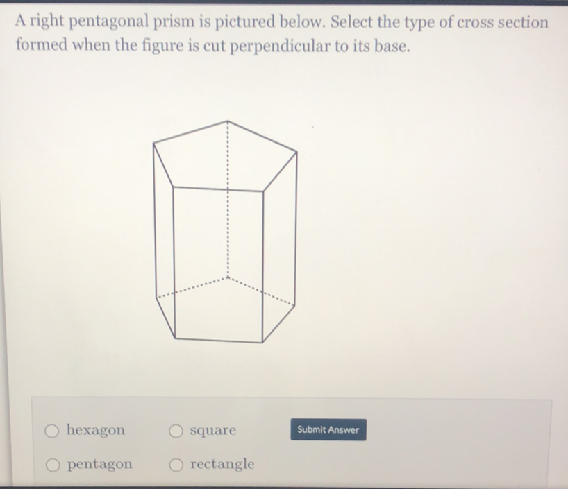 A right pentagonal prism is pictured below. Select the type of cross section
formed when the figure is cut perpendicular to its base.
hexagon square Submit Answer
pentagon rectangle