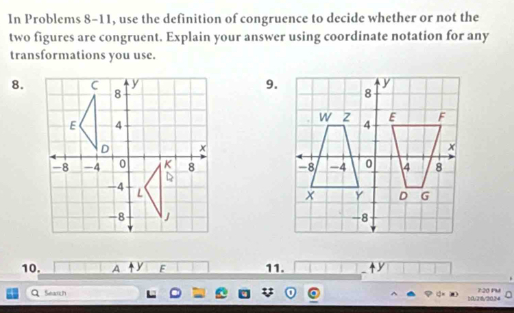 In Problems 8-11, use the definition of congruence to decide whether or not the 
two figures are congruent. Explain your answer using coordinate notation for any 
transformations you use. 
8.9. 


10. A y F 11. 
Search 
7:20 PM 
10/28/2024