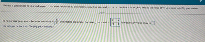 You use a garden hose to fill a wading pool. If the water level rises 11 centimeters every 3 minutes and you record the data point of (9,y) , what is the value of y? Use slope to justify your answer 
The rate of change at which the water level rises is  11/3  centimeters per minute. So, solving the equation  11/9 - y/3  for y gives a y -value equal to □ 
(Type integers or fractions. Simplify your answers )