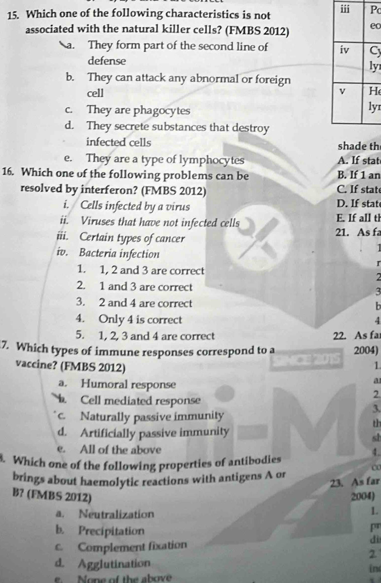 Which one of the following characteristics is not
c
associated with the natural killer cells? (FMBS 2012)
o
a. They form part of the second line of
C
defense
y
b. They can attack any abnormal or foreign
cell H
c. They are phagocytes
yr
d. They secrete substances that destroy
infected cells shade th
e. They are a type of lymphocytes A. If stat
16. Which one of the following problems can be B. If 1 an
resolved by interferon? (FMBS 2012) C. If state
i. Cells infected by a virus D. If stat
ii. Viruses that have not infected cells E. If all th
iii. Certain types of cancer
21. As fa
I
iv. Bacteria infection I
1. 1, 2 and 3 are correct
2
2. 1 and 3 are correct 3
3. 2 and 4 are correct
b
4. Only 4 is correct 4
5. 1, 2, 3 and 4 are correct 22. As fa
7. Which types of immune responses correspond to a 2004)
vaccine? (FMBS 2012)
NICE 2015 1
a. Humoral response
a
Cell mediated response
2.
3
c. Naturally passive immunity
th
d. Artificially passive immunity
sh
e. All of the above 4.
. Which one of the following properties of antibodies
brings about haemolytic reactions with antigens A or
23. As far
B? (FMBS 2012) 2004)
a. Neutralization
1
pr
b. Precipitation dì
c. Complement fixation
2
d. Agglutination
in
e. None of the above