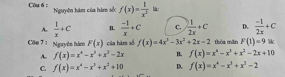 Cõu 6 :
Nguyên hàm của hàm số: f(x)= 1/x^2  là:
A.  1/x +C  (-1)/x +C C.  1/2x +C D.  (-1)/2x +C
B.
Cõu 7 : Nguyên hàm F(x) của hàm số f(x)=4x^3-3x^2+2x-2 thỏa mãn F(1)=9 là:
A. f(x)=x^4-x^3+x^2-2x B. f(x)=x^4-x^3+x^2-2x+10
D.
C. f(x)=x^4-x^3+x^2+10 f(x)=x^4-x^3+x^2-2